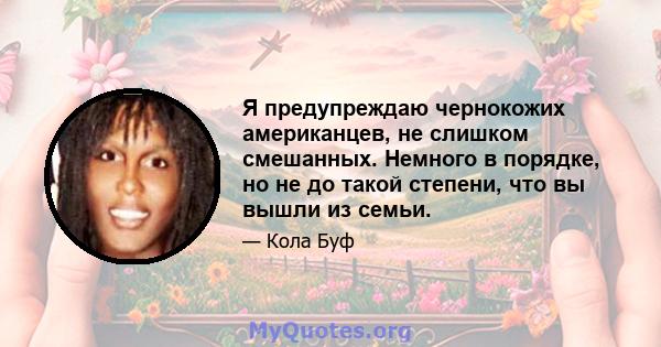 Я предупреждаю чернокожих американцев, не слишком смешанных. Немного в порядке, но не до такой степени, что вы вышли из семьи.