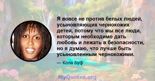 Я вовсе не против белых людей, усыновляющих чернокожих детей, потому что мы все люди, которым необходимо дать любовь и лежать в безопасности, но я думаю, что лучше быть усыновленным чернокожими.