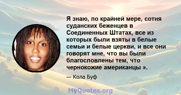 Я знаю, по крайней мере, сотня суданских беженцев в Соединенных Штатах, все из которых были взяты в белые семьи и белые церкви, и все они говорят мне, что вы были благословлены тем, что чернокожие американцы ».