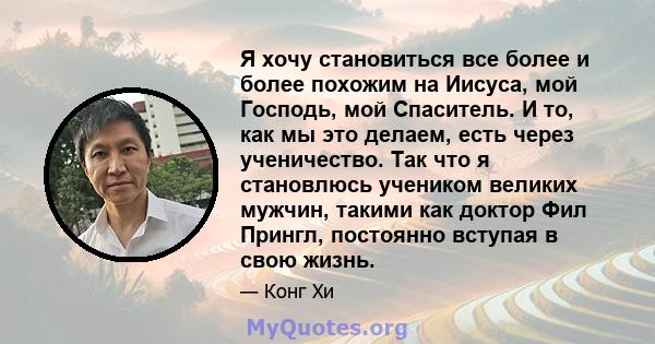 Я хочу становиться все более и более похожим на Иисуса, мой Господь, мой Спаситель. И то, как мы это делаем, есть через ученичество. Так что я становлюсь учеником великих мужчин, такими как доктор Фил Прингл, постоянно