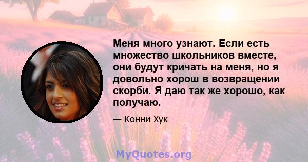 Меня много узнают. Если есть множество школьников вместе, они будут кричать на меня, но я довольно хорош в возвращении скорби. Я даю так же хорошо, как получаю.