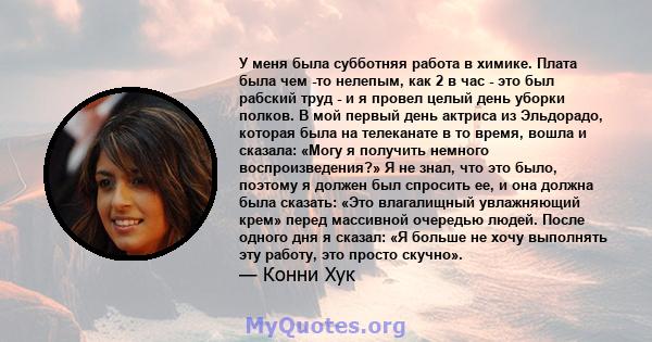 У меня была субботняя работа в химике. Плата была чем -то нелепым, как 2 в час - это был рабский труд - и я провел целый день уборки полков. В мой первый день актриса из Эльдорадо, которая была на телеканате в то время, 