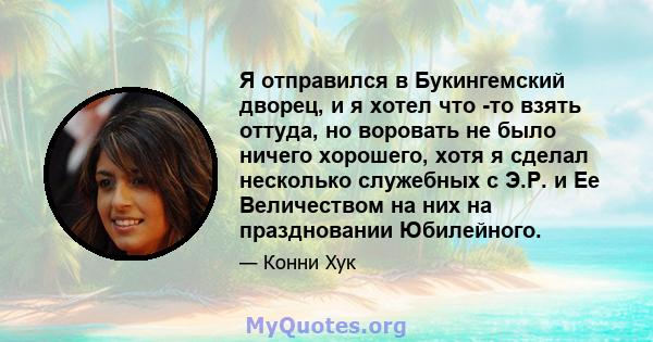 Я отправился в Букингемский дворец, и я хотел что -то взять оттуда, но воровать не было ничего хорошего, хотя я сделал несколько служебных с Э.Р. и Ее Величеством на них на праздновании Юбилейного.