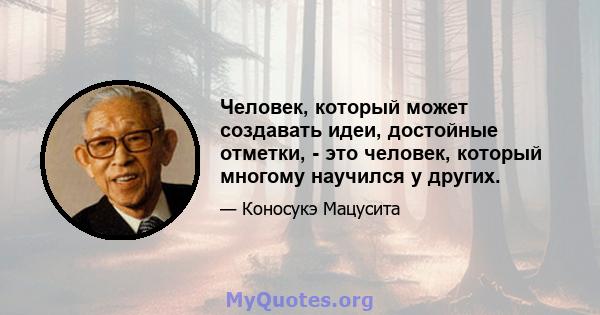 Человек, который может создавать идеи, достойные отметки, - это человек, который многому научился у других.