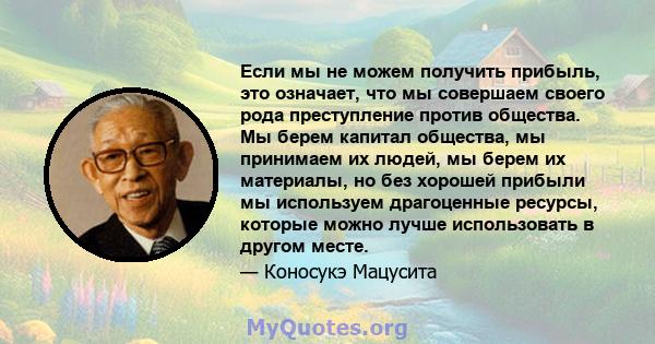 Если мы не можем получить прибыль, это означает, что мы совершаем своего рода преступление против общества. Мы берем капитал общества, мы принимаем их людей, мы берем их материалы, но без хорошей прибыли мы используем