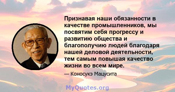 Признавая наши обязанности в качестве промышленников, мы посвятим себя прогрессу и развитию общества и благополучию людей благодаря нашей деловой деятельности, тем самым повышая качество жизни во всем мире.