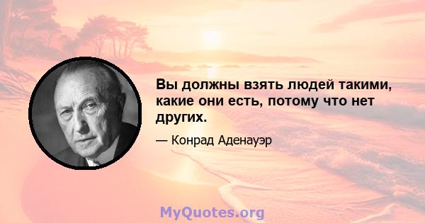 Вы должны взять людей такими, какие они есть, потому что нет других.