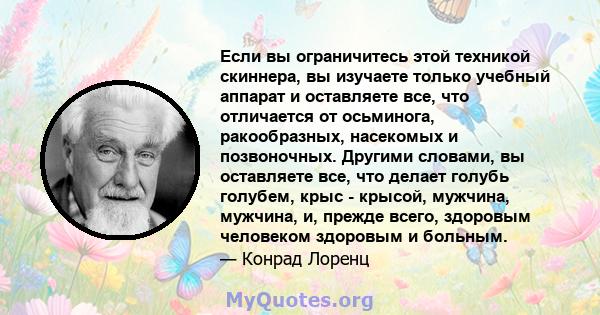 Если вы ограничитесь этой техникой скиннера, вы изучаете только учебный аппарат и оставляете все, что отличается от осьминога, ракообразных, насекомых и позвоночных. Другими словами, вы оставляете все, что делает голубь 