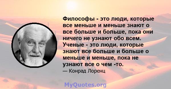 Философы - это люди, которые все меньше и меньше знают о все больше и больше, пока они ничего не узнают обо всем. Ученые - это люди, которые знают все больше и больше о меньше и меньше, пока не узнают все о чем -то.