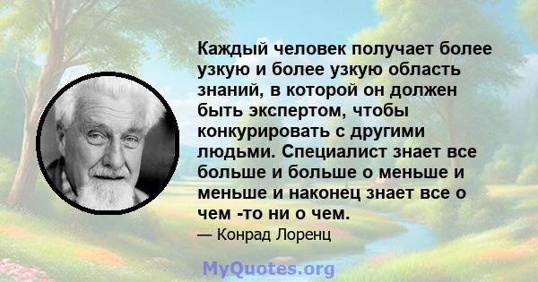 Каждый человек получает более узкую и более узкую область знаний, в которой он должен быть экспертом, чтобы конкурировать с другими людьми. Специалист знает все больше и больше о меньше и меньше и наконец знает все о