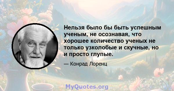 Нельзя было бы быть успешным ученым, не осознавая, что хорошее количество ученых не только узколобые и скучные, но и просто глупые.