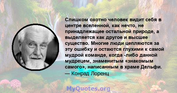 Слишком охотно человек видит себя в центре вселенной, как нечто, не принадлежащее остальной природе, а выделяется как другое и высшее существо. Многие люди цепляются за эту ошибку и остаются глухими к самой мудрой