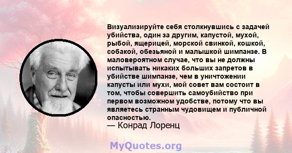 Визуализируйте себя столкнувшись с задачей убийства, один за другим, капустой, мухой, рыбой, ящерицей, морской свинкой, кошкой, собакой, обезьяной и малышкой шимпанзе. В маловероятном случае, что вы не должны испытывать 