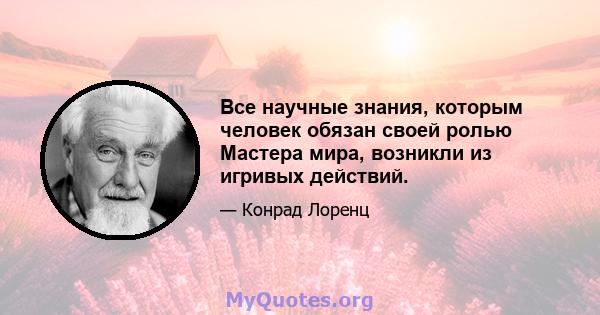 Все научные знания, которым человек обязан своей ролью Мастера мира, возникли из игривых действий.