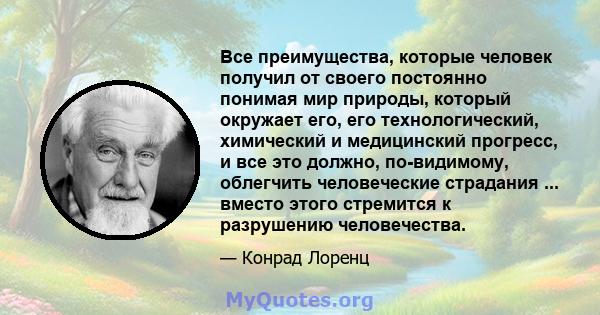 Все преимущества, которые человек получил от своего постоянно понимая мир природы, который окружает его, его технологический, химический и медицинский прогресс, и все это должно, по-видимому, облегчить человеческие