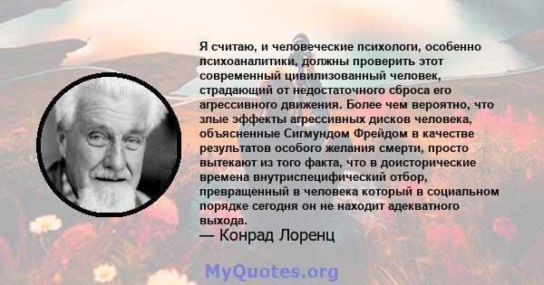 Я считаю, и человеческие психологи, особенно психоаналитики, должны проверить этот современный цивилизованный человек, страдающий от недостаточного сброса его агрессивного движения. Более чем вероятно, что злые эффекты