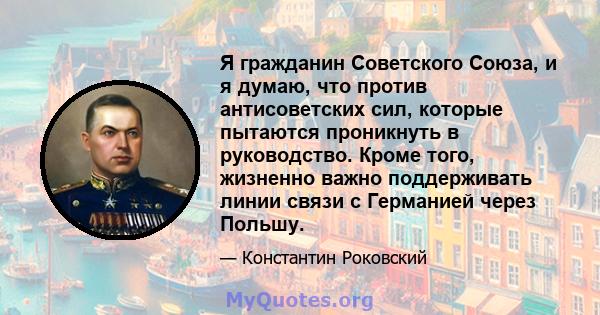 Я гражданин Советского Союза, и я думаю, что против антисоветских сил, которые пытаются проникнуть в руководство. Кроме того, жизненно важно поддерживать линии связи с Германией через Польшу.