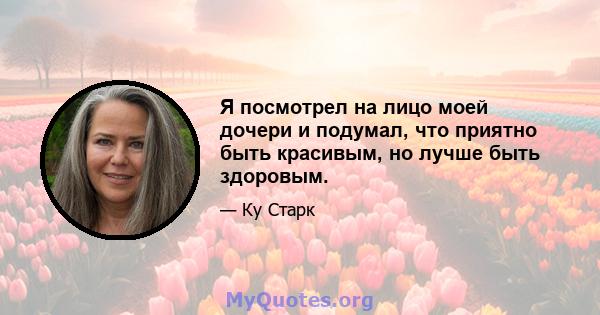 Я посмотрел на лицо моей дочери и подумал, что приятно быть красивым, но лучше быть здоровым.