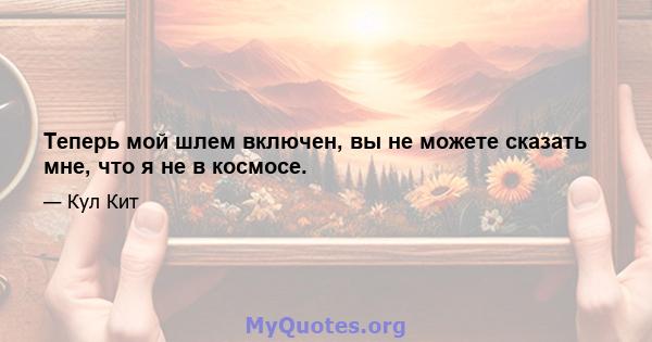 Теперь мой шлем включен, вы не можете сказать мне, что я не в космосе.