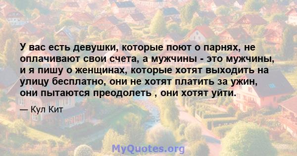 У вас есть девушки, которые поют о парнях, не оплачивают свои счета, а мужчины - это мужчины, и я пишу о женщинах, которые хотят выходить на улицу бесплатно, они не хотят платить за ужин, они пытаются преодолеть , они