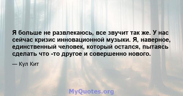 Я больше не развлекаюсь, все звучит так же. У нас сейчас кризис инновационной музыки. Я, наверное, единственный человек, который остался, пытаясь сделать что -то другое и совершенно нового.