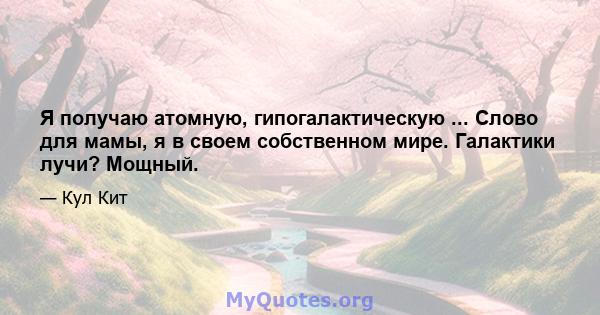 Я получаю атомную, гипогалактическую ... Слово для мамы, я в своем собственном мире. Галактики лучи? Мощный.