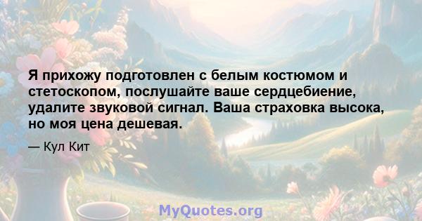 Я прихожу подготовлен с белым костюмом и стетоскопом, послушайте ваше сердцебиение, удалите звуковой сигнал. Ваша страховка высока, но моя цена дешевая.