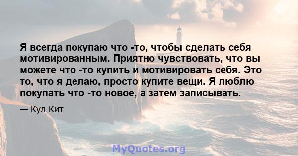 Я всегда покупаю что -то, чтобы сделать себя мотивированным. Приятно чувствовать, что вы можете что -то купить и мотивировать себя. Это то, что я делаю, просто купите вещи. Я люблю покупать что -то новое, а затем