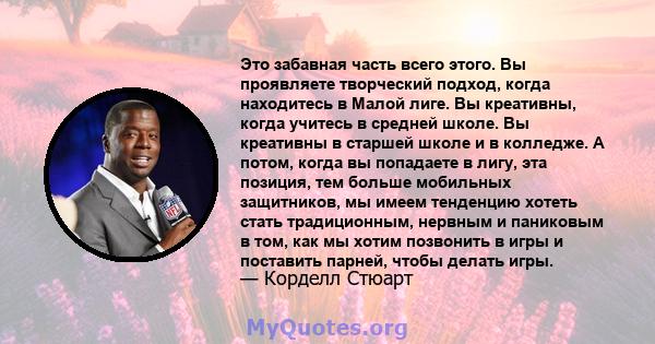 Это забавная часть всего этого. Вы проявляете творческий подход, когда находитесь в Малой лиге. Вы креативны, когда учитесь в средней школе. Вы креативны в старшей школе и в колледже. А потом, когда вы попадаете в лигу, 