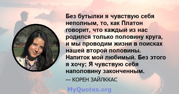 Без бутылки я чувствую себя неполным, то, как Платон говорит, что каждый из нас родился только половину круга, и мы проводим жизни в поисках нашей второй половины. Напиток мой любимый. Без этого я хочу; Я чувствую себя