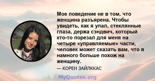 Мое поведение не в том, что женщина разъярена. Чтобы увидеть, как я упал, стеклянные глаза, держа сэндвич, который кто-то порезал для меня на четыре «управляемые» части, человек может сказать вам, что я намного больше