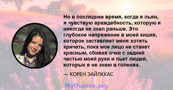 Но в последнее время, когда я пьян, я чувствую враждебность, которую я никогда не знал раньше. Это глубокое напряжение в моей кишке, которое заставляет меня хотеть кричать, пока мое лицо не станет красным, сбивая очки с 