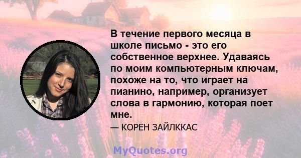 В течение первого месяца в школе письмо - это его собственное верхнее. Удаваясь по моим компьютерным ключам, похоже на то, что играет на пианино, например, организует слова в гармонию, которая поет мне.