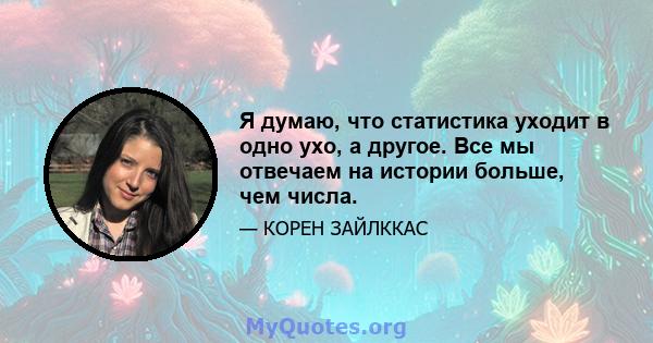 Я думаю, что статистика уходит в одно ухо, а другое. Все мы отвечаем на истории больше, чем числа.