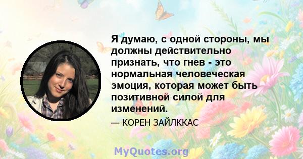 Я думаю, с одной стороны, мы должны действительно признать, что гнев - это нормальная человеческая эмоция, которая может быть позитивной силой для изменений.