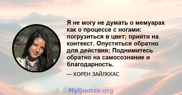 Я не могу не думать о мемуарах как о процессе с ногами: погрузиться в цвет; прийти на контекст. Опуститься обратно для действия; Поднимитесь обратно на самосознание и благодарность.