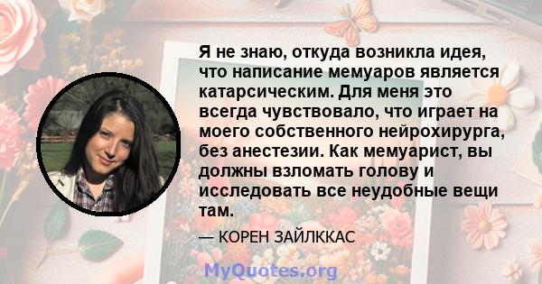 Я не знаю, откуда возникла идея, что написание мемуаров является катарсическим. Для меня это всегда чувствовало, что играет на моего собственного нейрохирурга, без анестезии. Как мемуарист, вы должны взломать голову и