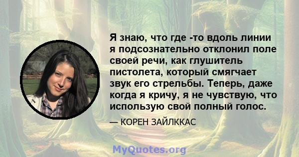 Я знаю, что где -то вдоль линии я подсознательно отклонил поле своей речи, как глушитель пистолета, который смягчает звук его стрельбы. Теперь, даже когда я кричу, я не чувствую, что использую свой полный голос.