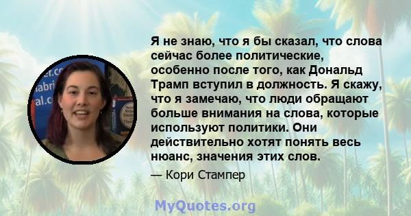 Я не знаю, что я бы сказал, что слова сейчас более политические, особенно после того, как Дональд Трамп вступил в должность. Я скажу, что я замечаю, что люди обращают больше внимания на слова, которые используют