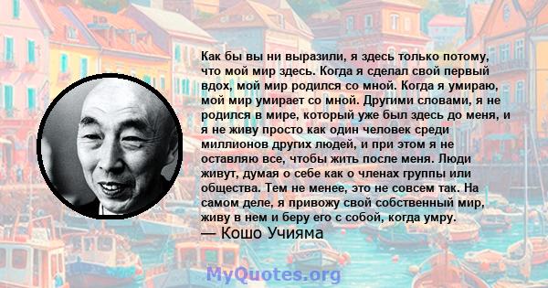 Как бы вы ни выразили, я здесь только потому, что мой мир здесь. Когда я сделал свой первый вдох, мой мир родился со мной. Когда я умираю, мой мир умирает со мной. Другими словами, я не родился в мире, который уже был