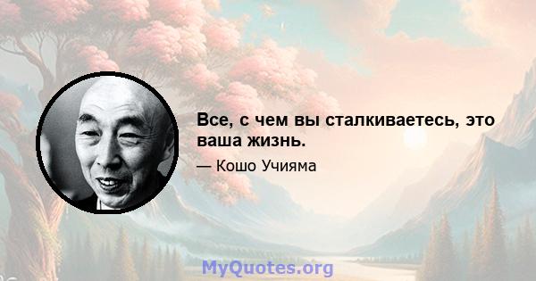 Все, с чем вы сталкиваетесь, это ваша жизнь.