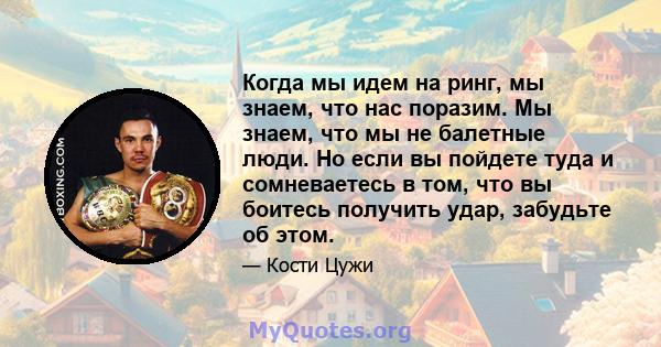 Когда мы идем на ринг, мы знаем, что нас поразим. Мы знаем, что мы не балетные люди. Но если вы пойдете туда и сомневаетесь в том, что вы боитесь получить удар, забудьте об этом.