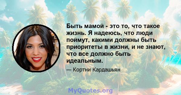 Быть мамой - это то, что такое жизнь. Я надеюсь, что люди поймут, какими должны быть приоритеты в жизни, и не знают, что все должно быть идеальным.