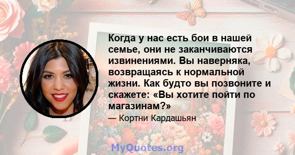 Когда у нас есть бои в нашей семье, они не заканчиваются извинениями. Вы наверняка, возвращаясь к нормальной жизни. Как будто вы позвоните и скажете: «Вы хотите пойти по магазинам?»