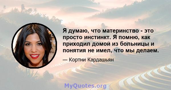 Я думаю, что материнство - это просто инстинкт. Я помню, как приходил домой из больницы и понятия не имел, что мы делаем.