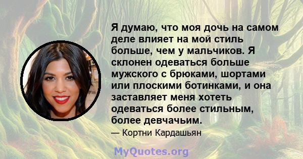 Я думаю, что моя дочь на самом деле влияет на мой стиль больше, чем у мальчиков. Я склонен одеваться больше мужского с брюками, шортами или плоскими ботинками, и она заставляет меня хотеть одеваться более стильным,