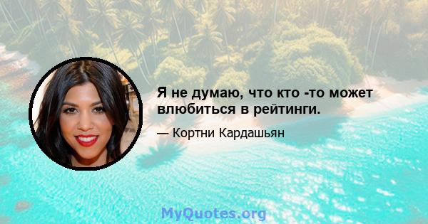 Я не думаю, что кто -то может влюбиться в рейтинги.