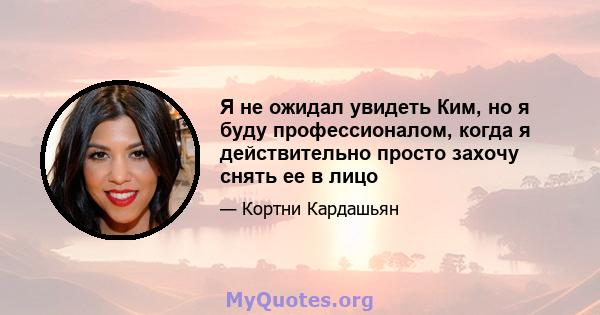 Я не ожидал увидеть Ким, но я буду профессионалом, когда я действительно просто захочу снять ее в лицо