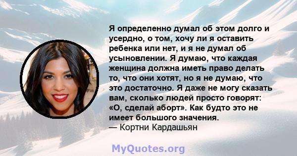 Я определенно думал об этом долго и усердно, о том, хочу ли я оставить ребенка или нет, и я не думал об усыновлении. Я думаю, что каждая женщина должна иметь право делать то, что они хотят, но я не думаю, что это