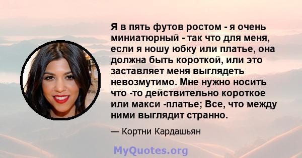 Я в пять футов ростом - я очень миниатюрный - так что для меня, если я ношу юбку или платье, она должна быть короткой, или это заставляет меня выглядеть невозмутимо. Мне нужно носить что -то действительно короткое или